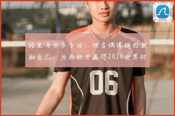 格里马尔多专访：坦言偶像梅西激励自己，为西班牙赢得2026世界杯冠军将全力以赴