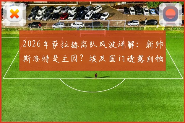 2026年萨拉赫离队风波详解：新帅斯洛特是主因？埃及国门透露利物浦内幕