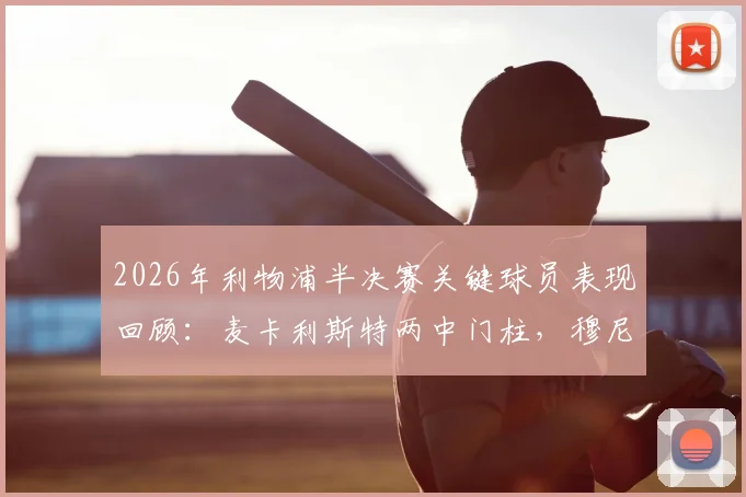 2026年利物浦半决赛关键球员表现回顾：麦卡利斯特两中门柱，穆尼奥斯未登场却随队晋级决赛的幕后分析