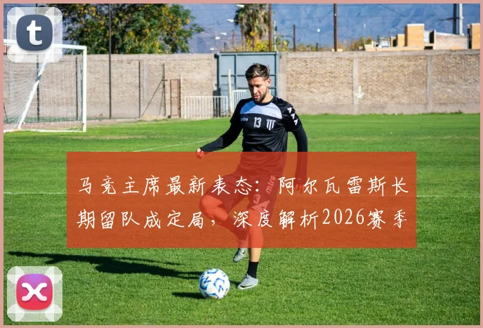马竞主席最新表态：阿尔瓦雷斯长期留队成定局，深度解析2026赛季球队晋级之路与阵容核心构建