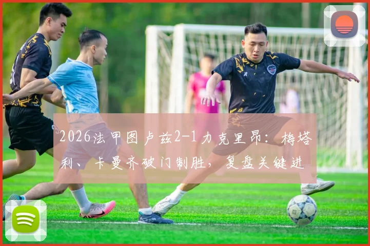 2026法甲图卢兹2-1力克里昂：梅塔利、卡曼齐破门制胜，复盘关键进球与战术博弈