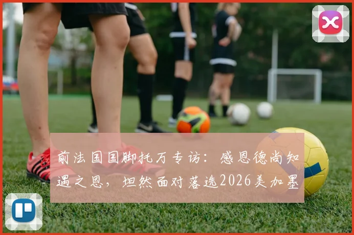 前法国国脚托万专访：感恩德尚知遇之恩，坦然面对落选2026美加墨世界杯