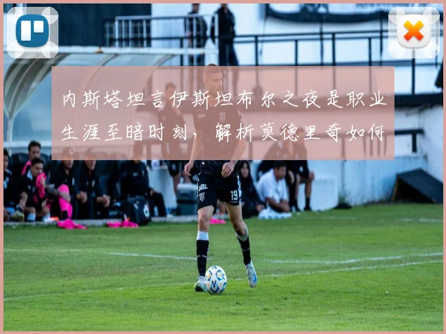 内斯塔坦言伊斯坦布尔之夜是职业生涯至暗时刻，解析莫德里奇如何达到皮尔洛般大师水准