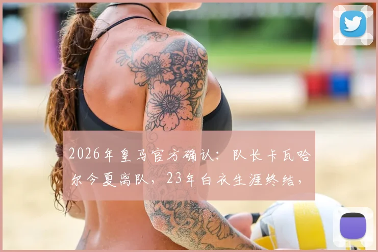 2026年皇马官方确认：队长卡瓦哈尔今夏离队，23年白衣生涯终结，接班人及未来去向分析