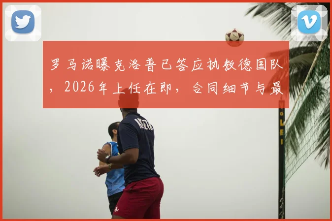 罗马诺曝克洛普已答应执教德国队，2026年上任在即，合同细节与最新动态一览