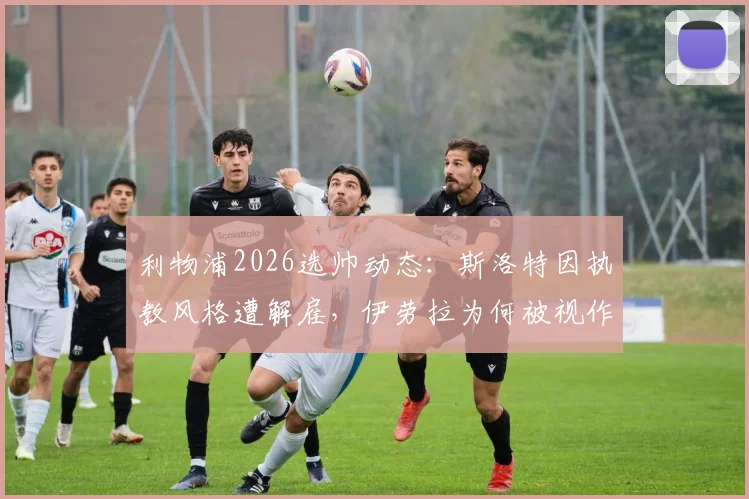 利物浦2026选帅动态：斯洛特因执教风格遭解雇，伊劳拉为何被视作红军新帅理想人选？