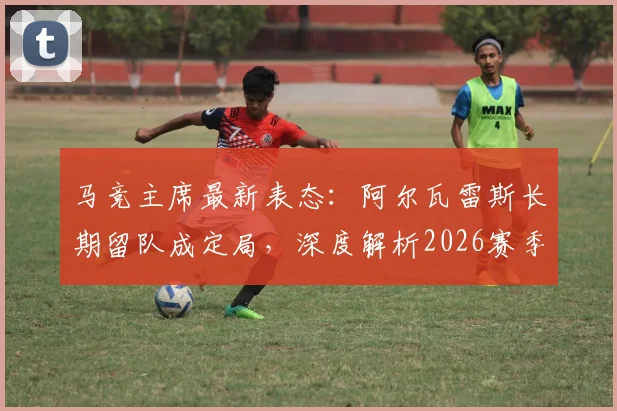 马竞主席最新表态：阿尔瓦雷斯长期留队成定局，深度解析2026赛季球队晋级之路与阵容核心构建