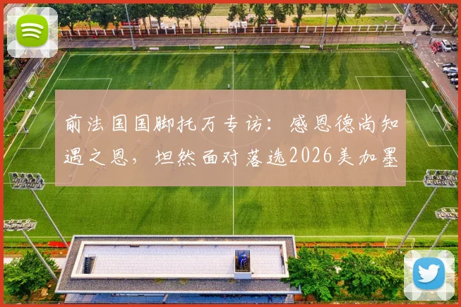 前法国国脚托万专访：感恩德尚知遇之恩，坦然面对落选2026美加墨世界杯