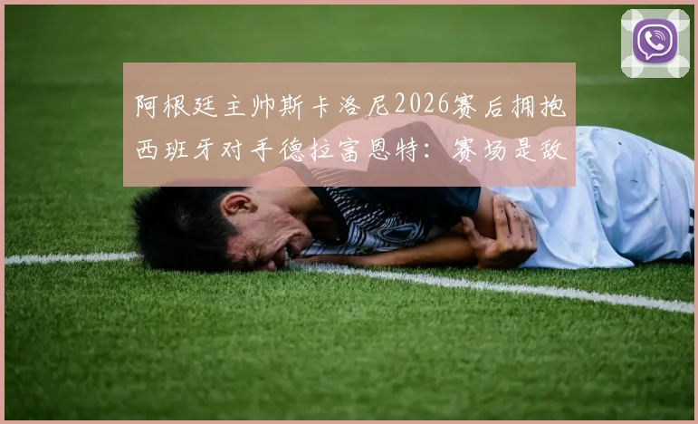 阿根廷主帅斯卡洛尼2026赛后拥抱西班牙对手德拉富恩特:赛场是敌场下是友的典范